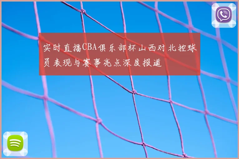 实时直播CBA俱乐部杯山西对北控球员表现与赛事亮点深度报道