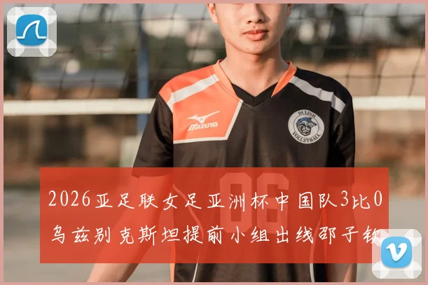 2026亚足联女足亚洲杯中国队3比0乌兹别克斯坦提前小组出线邵子钦李晴潼建功