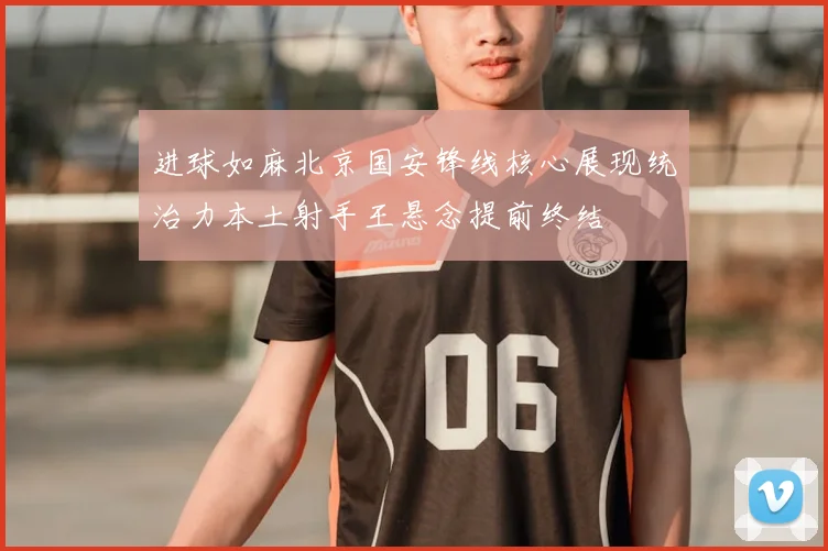 进球如麻北京国安锋线核心展现统治力本土射手王悬念提前终结