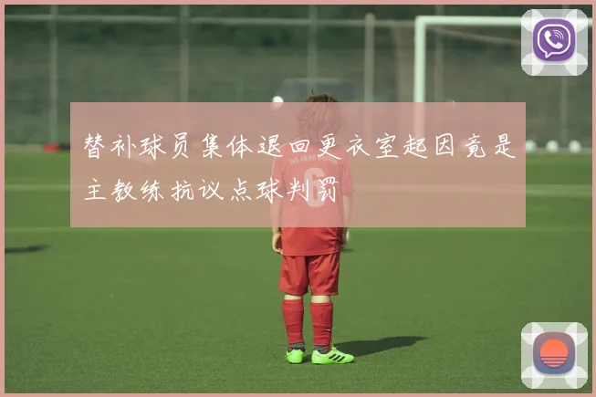 替补球员集体退回更衣室起因竟是主教练抗议点球判罚