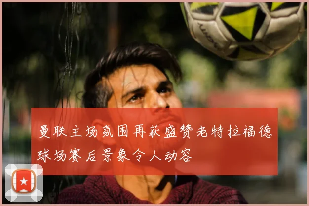 曼联主场氛围再获盛赞老特拉福德球场赛后景象令人动容