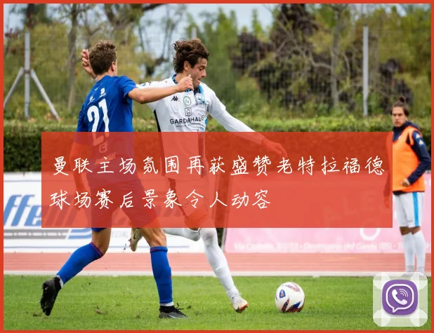 曼联主场氛围再获盛赞老特拉福德球场赛后景象令人动容