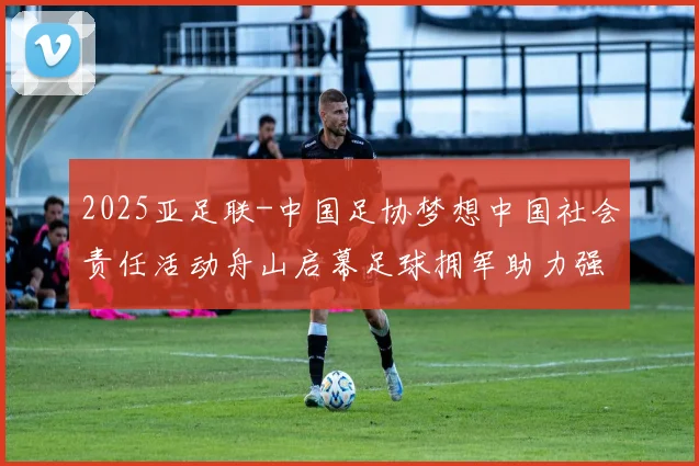 2025亚足联-中国足协梦想中国社会责任活动舟山启幕足球拥军助力强军事业