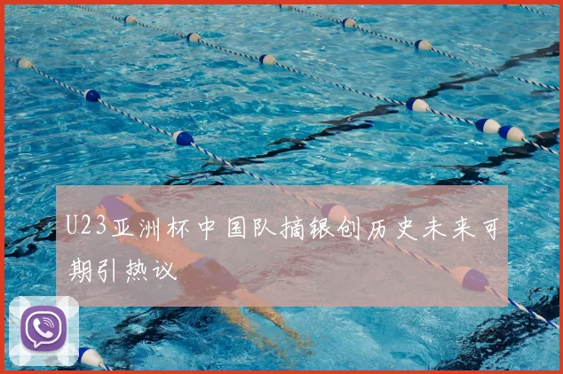 U23亚洲杯中国队摘银创历史未来可期引热议