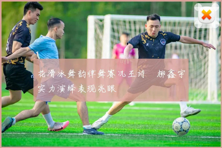 花滑冰舞韵律舞赛况王诗玥柳鑫宇实力演绎表现亮眼