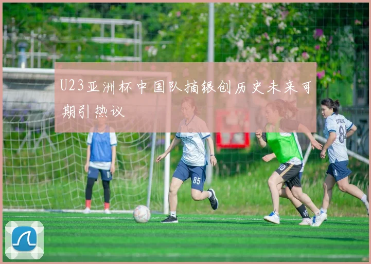 U23亚洲杯中国队摘银创历史未来可期引热议