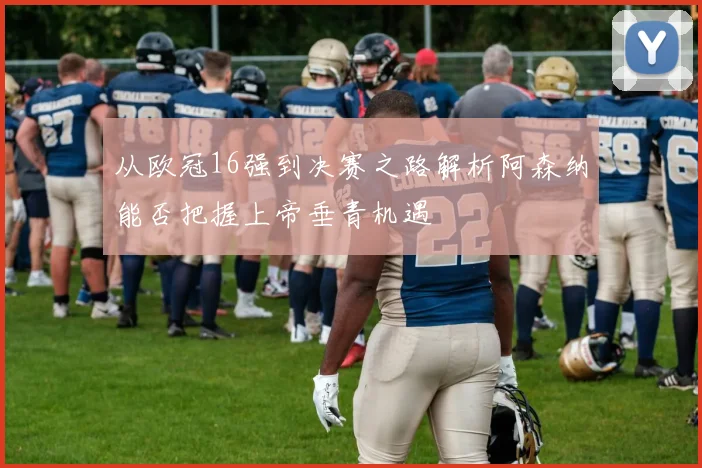 从欧冠16强到决赛之路解析阿森纳能否把握上帝垂青机遇