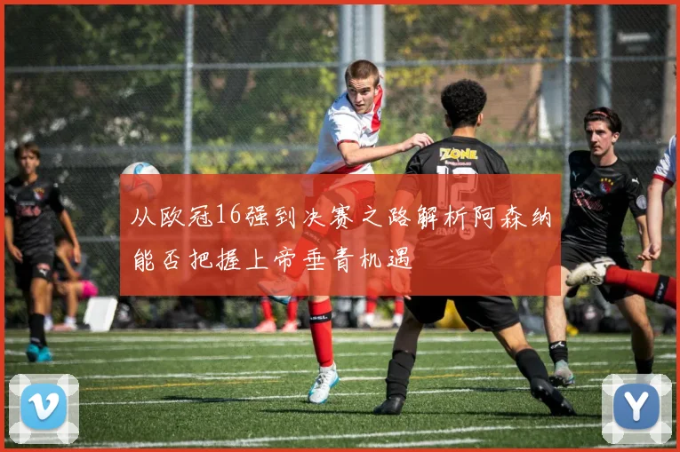 从欧冠16强到决赛之路解析阿森纳能否把握上帝垂青机遇
